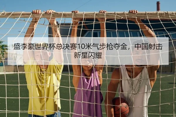 盛李豪世界杯总决赛10米气步枪夺金，中国射击新星闪耀